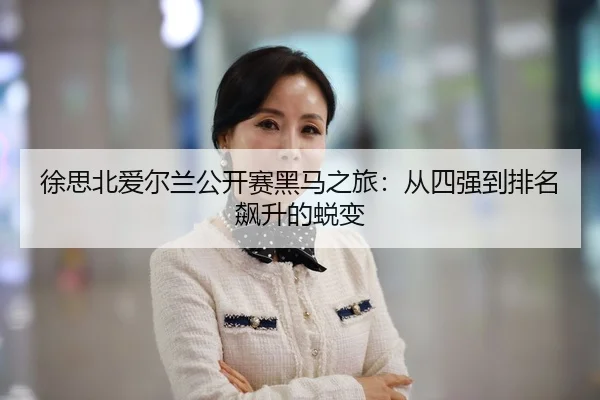 徐思北爱尔兰公开赛黑马之旅：从四强到排名飙升的蜕变