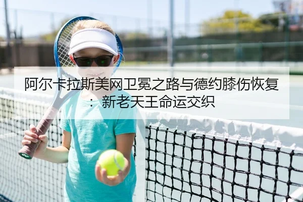 阿尔卡拉斯美网卫冕之路与德约膝伤恢复：新老天王命运交织