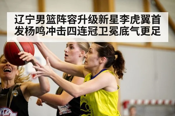 辽宁男篮阵容升级新星李虎翼首发杨鸣冲击四连冠卫冕底气更足